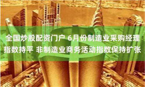 全國炒股配資門戶 6月份制造業(yè)采購經(jīng)理指數(shù)持平 非制造業(yè)商務活動指數(shù)保持擴張